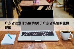 广东省注意什么疫情/关于广东省疫情的重要提醒