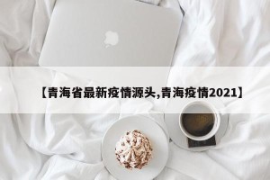 【青海省最新疫情源头,青海疫情2021】