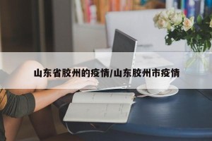 山东省胶州的疫情/山东胶州市疫情