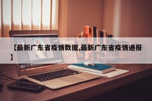 【最新广东省疫情数据,最新广东省疫情通报】