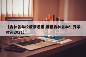 【吉林省学校疫情通报,疫情吉林省学生开学时间2021】