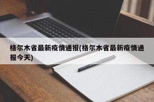 格尔木省最新疫情通报(格尔木省最新疫情通报今天)