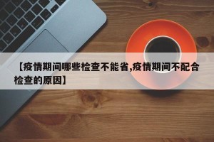 【疫情期间哪些检查不能省,疫情期间不配合检查的原因】