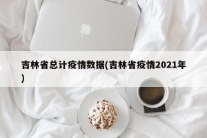 吉林省总计疫情数据(吉林省疫情2021年)