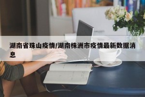 湖南省珠山疫情/湖南株洲市疫情最新数据消息