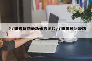 【辽阳省疫情最新通告图片,辽阳市最新疫情】