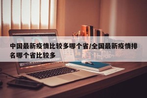 中国最新疫情比较多哪个省/全国最新疫情排名哪个省比较多