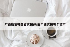 广西疫情哪些省支援/新冠广西支援哪个城市