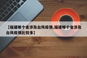 【福建哪个省涉及台风疫情,福建哪个省涉及台风疫情比较多】