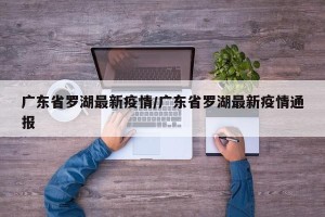 广东省罗湖最新疫情/广东省罗湖最新疫情通报