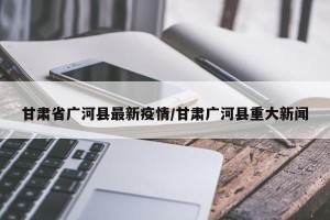 甘肃省广河县最新疫情/甘肃广河县重大新闻