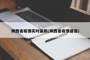 陕西省疫情实时最新(陕西省疫情速报)