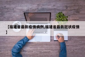 【福建省最新疫情病例,福建省最新冠状疫情】
