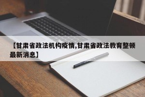 【甘肃省政法机构疫情,甘肃省政法教育整顿最新消息】
