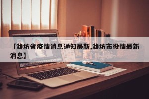 【潍坊省疫情消息通知最新,潍坊市役情最新消息】