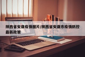 陕西省安康疫情图片/陕西省安康市疫情防控最新政策