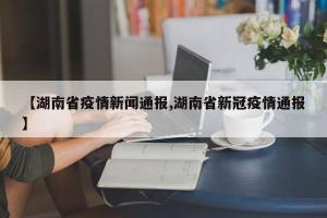 【湖南省疫情新闻通报,湖南省新冠疫情通报】