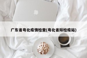 广东省粤北疫情检查(粤北省际检疫站)