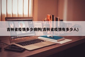 吉林省疫情多少病例(吉林省疫情有多少人)