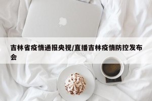 吉林省疫情通报央视/直播吉林疫情防控发布会
