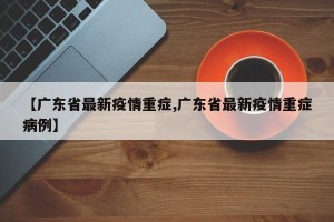 【广东省最新疫情重症,广东省最新疫情重症病例】