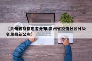 【贵州省疫情患者分布,贵州省疫情分区分级名单最新公布】