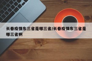 长春疫情东三省是哪三省/长春疫情东三省是哪三省啊
