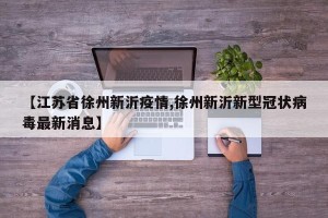 【江苏省徐州新沂疫情,徐州新沂新型冠状病毒最新消息】