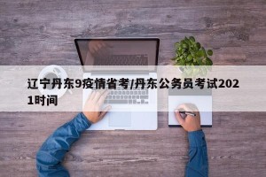 辽宁丹东9疫情省考/丹东公务员考试2021时间