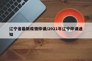 辽宁省最新疫情停课/2021年辽宁停课通知