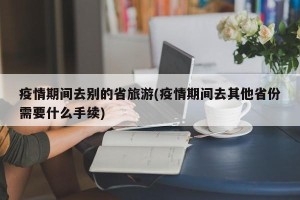 疫情期间去别的省旅游(疫情期间去其他省份需要什么手续)