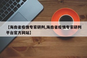 【海南省疫情专家研判,海南省疫情专家研判平台官方网站】
