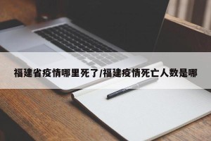 福建省疫情哪里死了/福建疫情死亡人数是哪