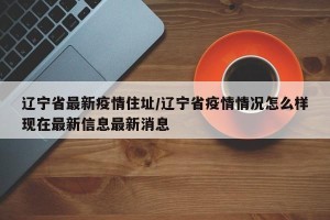 辽宁省最新疫情住址/辽宁省疫情情况怎么样现在最新信息最新消息