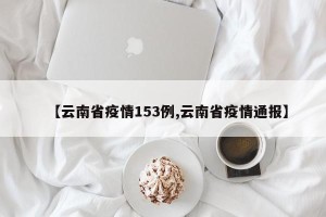 【云南省疫情153例,云南省疫情通报】