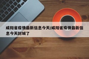 咸阳省疫情最新信息今天/咸阳省疫情最新信息今天封城了