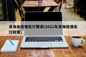 青海省疫情出行要求(2021年青海疫情出行政策)