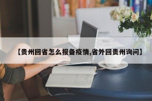 【贵州回省怎么报备疫情,省外回贵州询问】